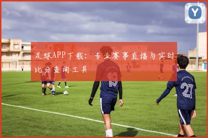 足球APP下载：专业赛事直播与实时比分查询工具