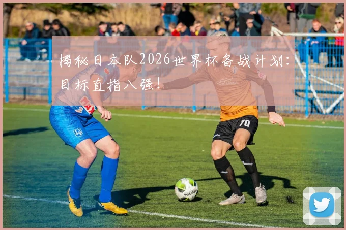 揭秘日本队2026世界杯备战计划:目标直指八强!