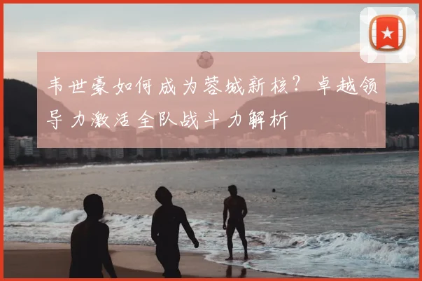 韦世豪如何成为蓉城新核?卓越领导力激活全队战斗力解析