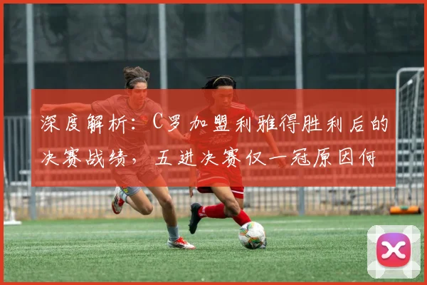 深度解析:C罗加盟利雅得胜利后的决赛战绩,五进决赛仅一冠原因何在?