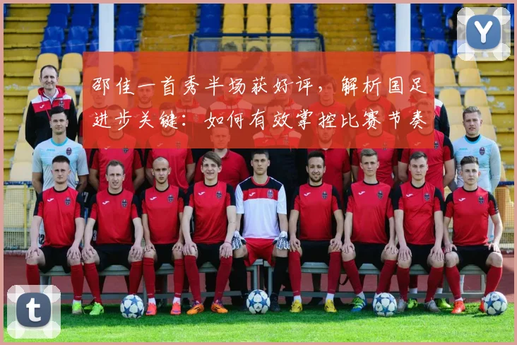 邵佳一首秀半场获好评，解析国足进步关键：如何有效掌控比赛节奏变化