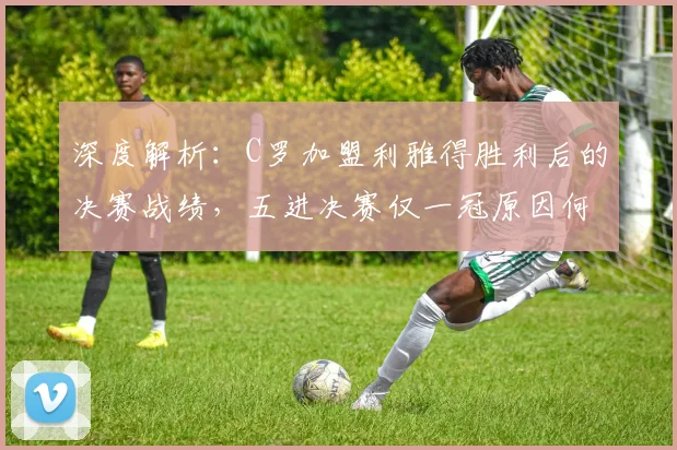 深度解析：C罗加盟利雅得胜利后的决赛战绩，五进决赛仅一冠原因何在？