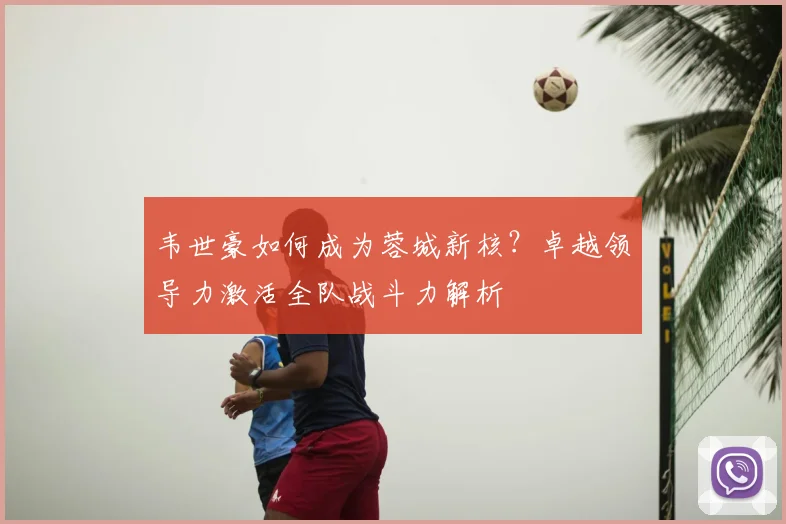 韦世豪如何成为蓉城新核？卓越领导力激活全队战斗力解析