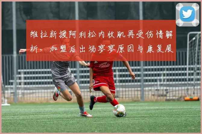 维拉新援阿利松内收肌再受伤情解析，加盟后出场寥寥原因与康复展望