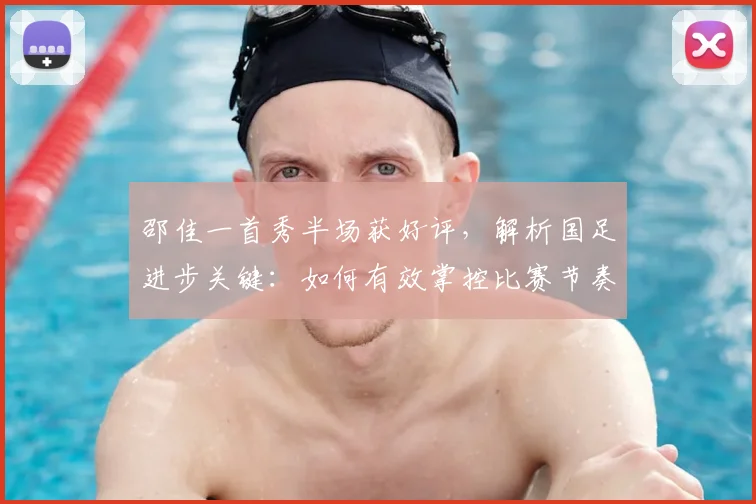 邵佳一首秀半场获好评，解析国足进步关键：如何有效掌控比赛节奏变化